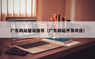 泽州广东网站建设推荐（广东网站开发项目）