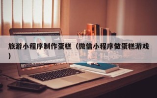 泽州旅游小程序制作蛋糕（微信小程序做蛋糕游戏）